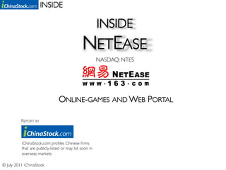 INSIDE	


                                                          INSIDE 	

                                                NETEASE	

                                                          NASDAQ: NTES	





                                  ONLINE-GAMES AND WEB PORTAL	


           REPORT BY	





           iChinaStock.com proﬁles Chinese ﬁrms
           that are publicly-listed or may list soon in
           overseas markets	


© July 2011 iChinaStock	

 