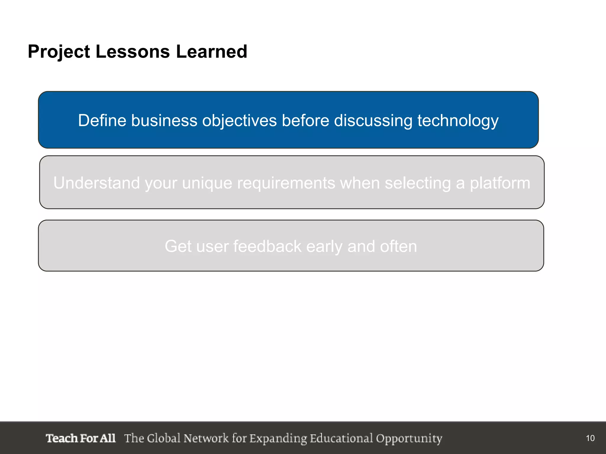 Project Lessons Learned


     Define business objectives before discussing technology


  Understand your unique requirements when selecting a platform


                Get user feedback early and often




                                                                  10
 