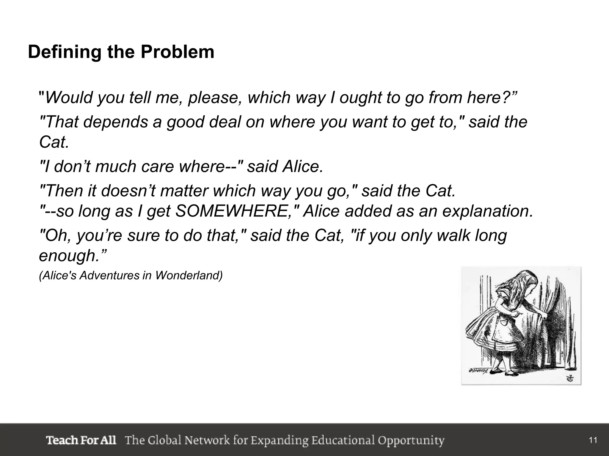 Defining the Problem

 "Would you tell me, please, which way I ought to go from here?”
 "That depends a good deal on where you want to get to," said the
 Cat.
 "I don’t much care where--" said Alice.
 "Then it doesn’t matter which way you go," said the Cat.
 "--so long as I get SOMEWHERE," Alice added as an explanation.
 "Oh, you’re sure to do that," said the Cat, "if you only walk long
 enough.”
 (Alice's Adventures in Wonderland)




                                                                      11
 