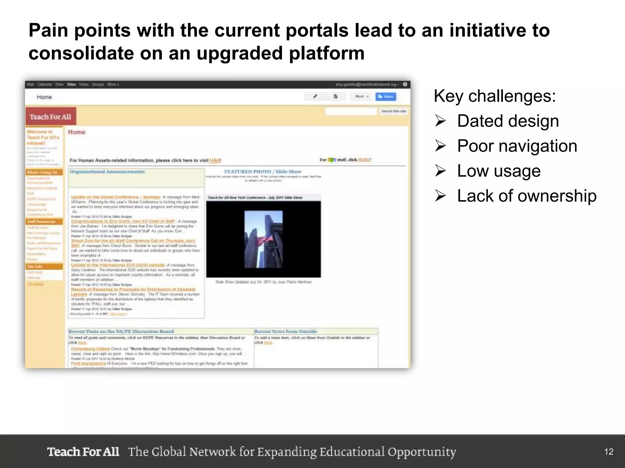 Pain points with the current portals lead to an initiative to
consolidate on an upgraded platform

                                               Key challenges:
                                                Dated design
                                                Poor navigation
                                                Low usage
                                                Lack of ownership




                                                                     12
 