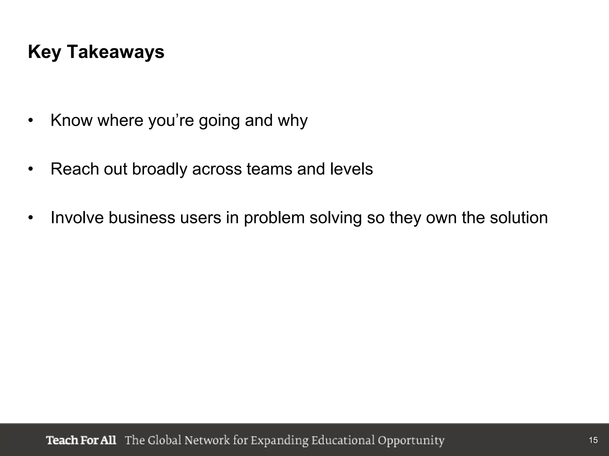 Key Takeaways


• Know where you‟re going and why

• Reach out broadly across teams and levels

• Involve business users in problem solving so they own the solution




                                                                       15
 