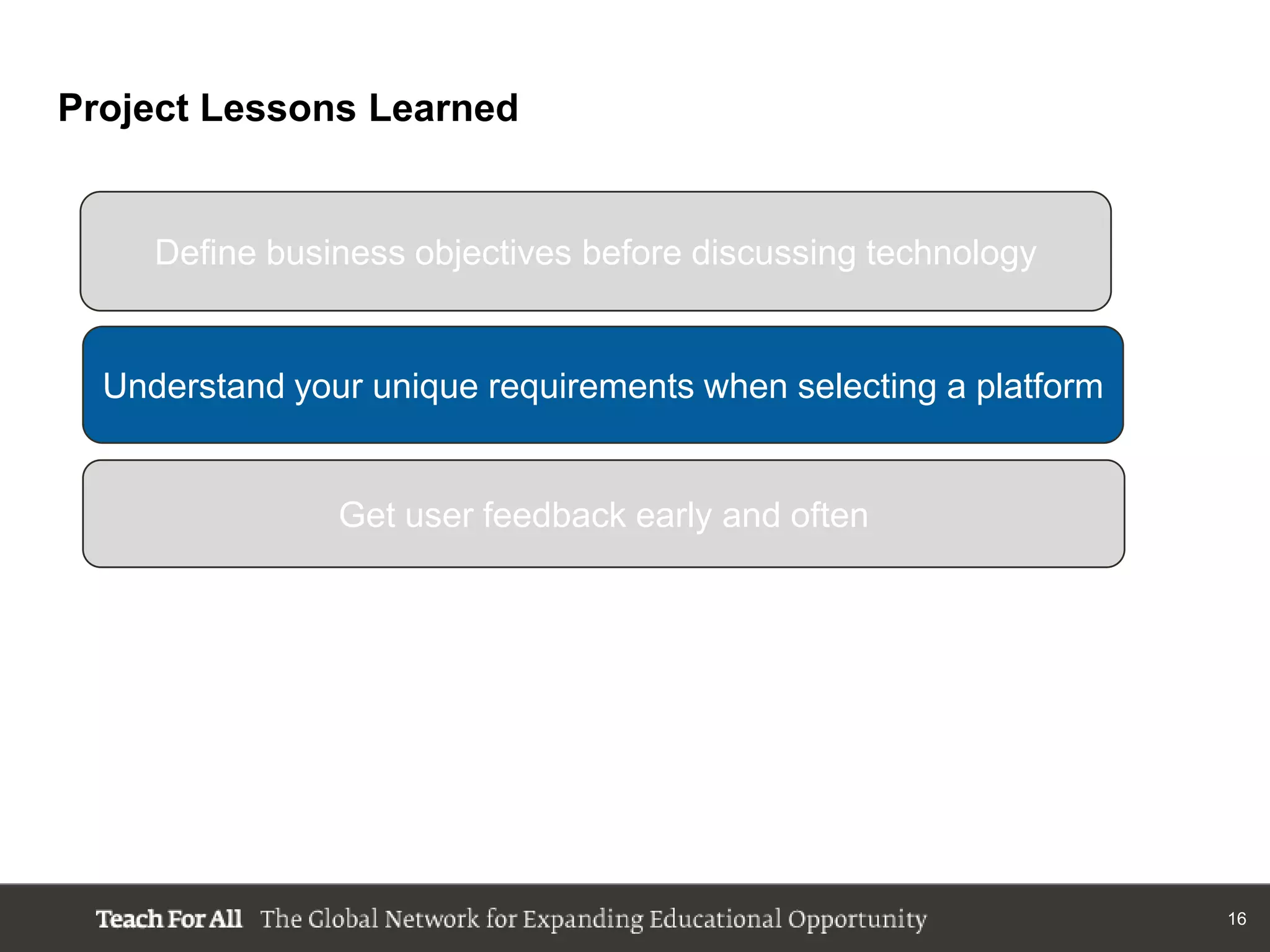 Project Lessons Learned


     Define business objectives before discussing technology


  Understand your unique requirements when selecting a platform


                Get user feedback early and often




                                                                  16
 