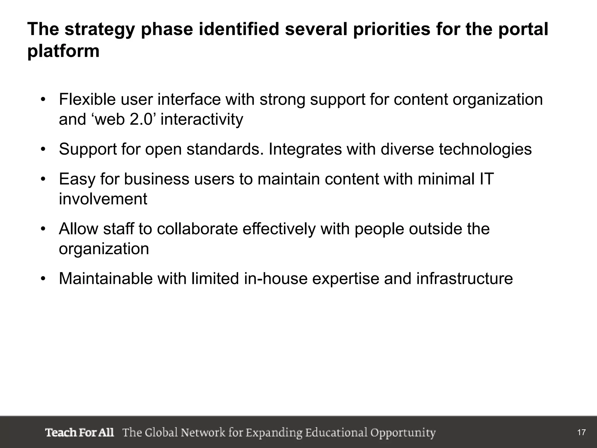The strategy phase identified several priorities for the portal
platform

 • Flexible user interface with strong support for content organization
   and „web 2.0‟ interactivity
 • Support for open standards. Integrates with diverse technologies
 • Easy for business users to maintain content with minimal IT
   involvement
 • Allow staff to collaborate effectively with people outside the
   organization
 • Maintainable with limited in-house expertise and infrastructure




                                                                          17
 