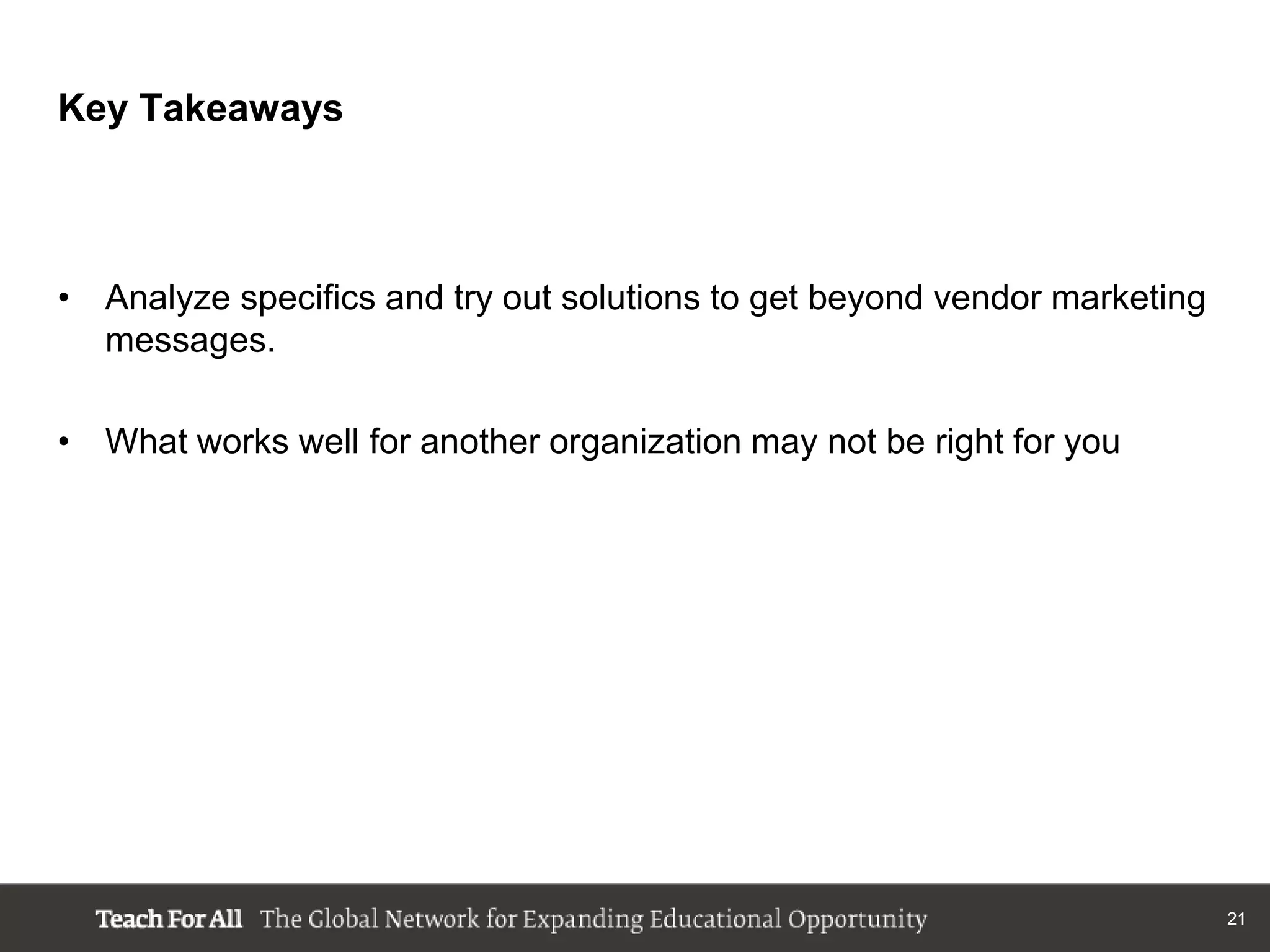Key Takeaways


               r another organization may not be right for you
• Analyze specifics and try out solutions to get beyond vendor marketing
  messages.

• What works well for another organization may not be right for you




                                                                           21
 