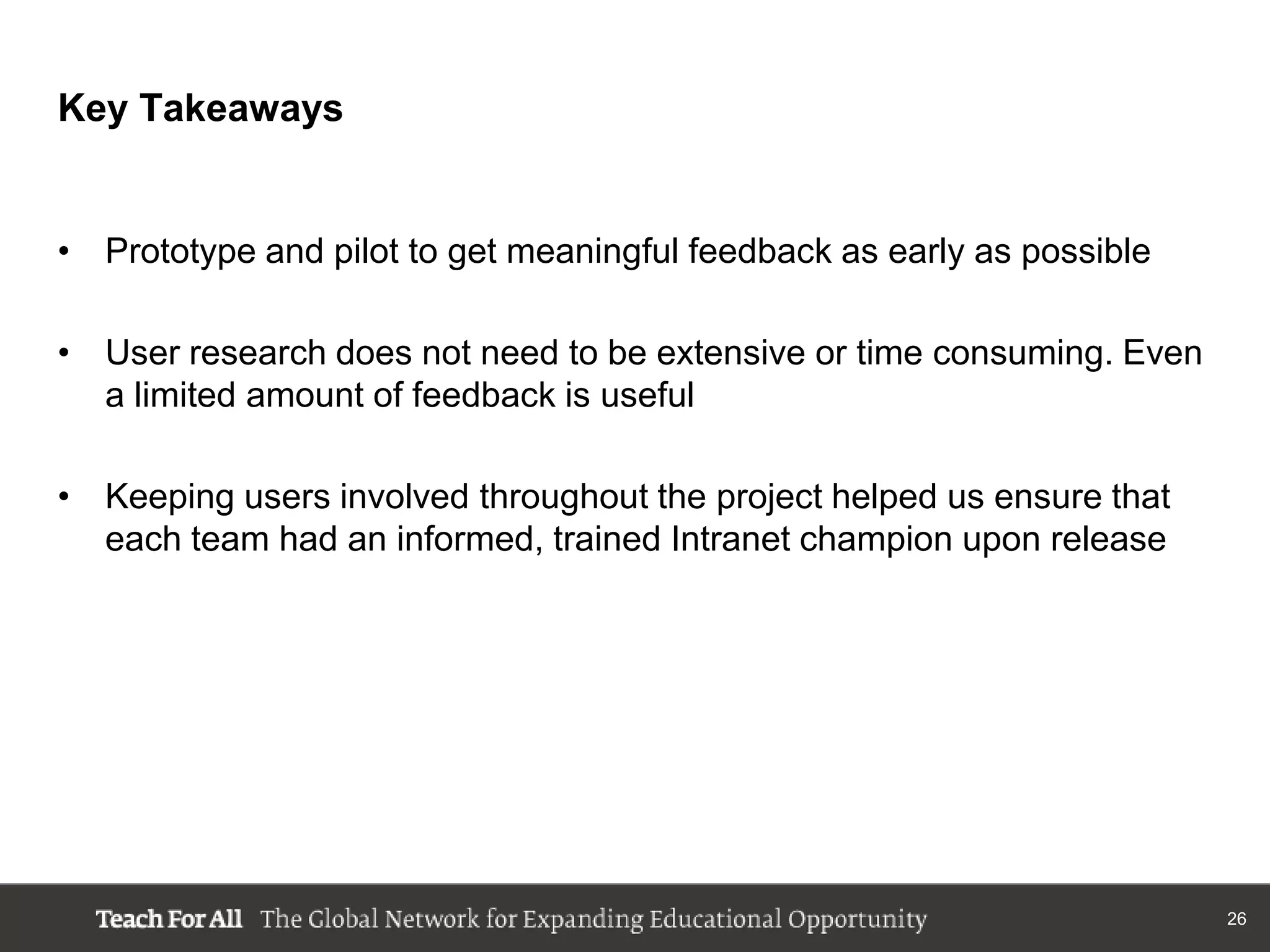Key Takeaways


• Prototype and pilot to get meaningful feedback as early as possible

• User research does not need to be extensive or time consuming. Even
  a limited amount of feedback is useful

• Keeping users involved throughout the project helped us ensure that
  each team had an informed, trained Intranet champion upon release




                                                                        26
 