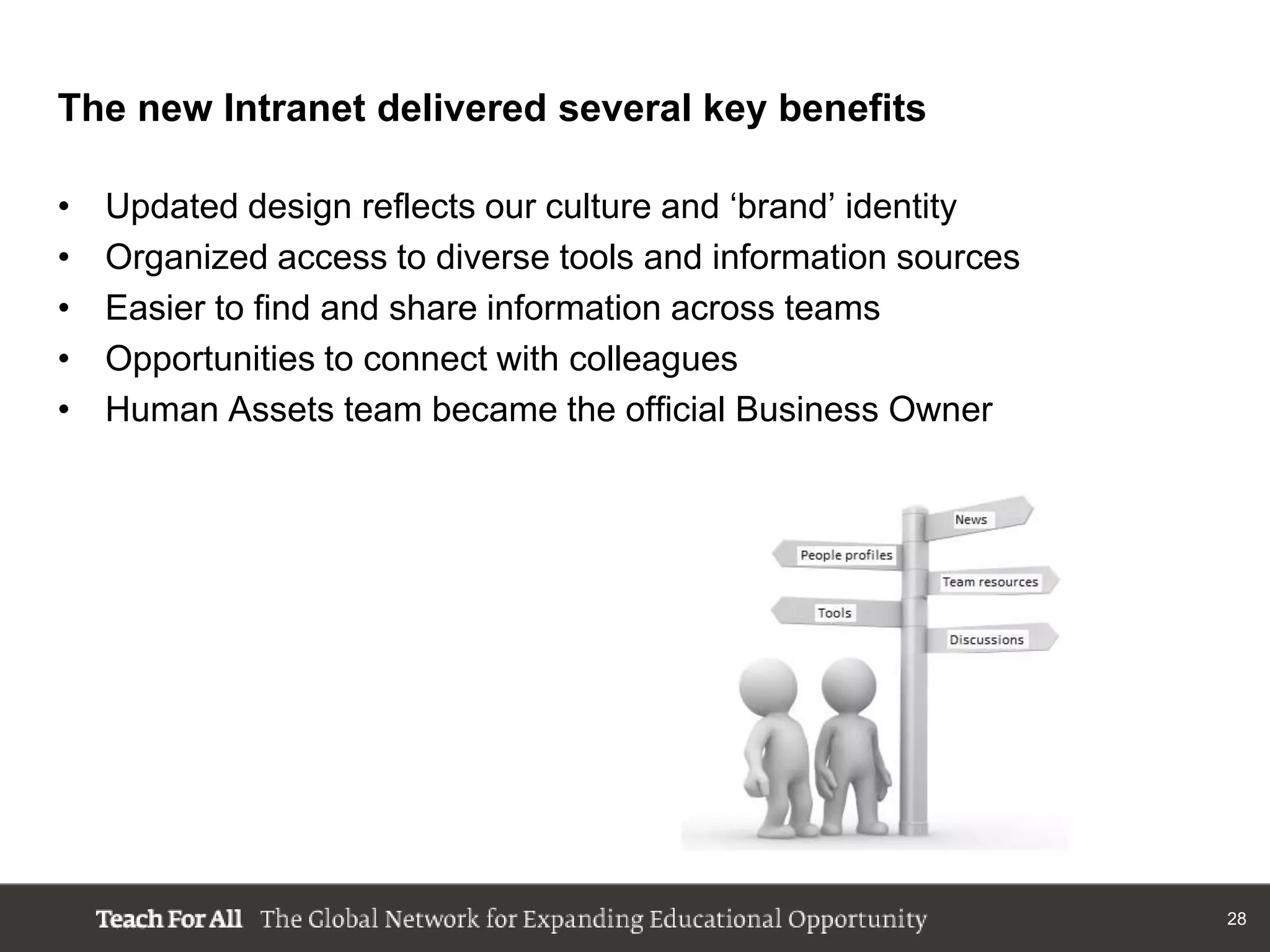 The new Intranet delivered several key benefits

•   Updated design reflects our culture and „brand‟ identity
•   Organized access to diverse tools and information sources
•   Easier to find and share information across teams
•   Opportunities to connect with colleagues
•   Human Assets team became the official Business Owner




                                                                28
 