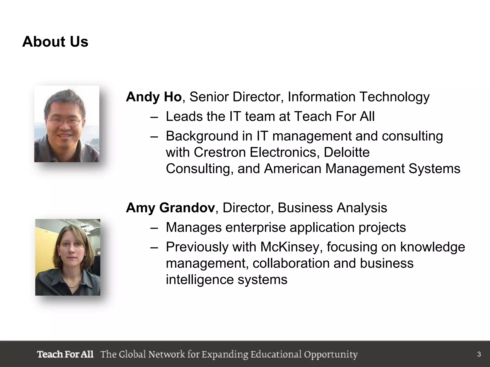 About Us


           Andy Ho, Senior Director, Information Technology
              – Leads the IT team at Teach For All
              – Background in IT management and consulting
                with Crestron Electronics, Deloitte
                Consulting, and American Management Systems

           Amy Grandov, Director, Business Analysis
             – Manages enterprise application projects
             – Previously with McKinsey, focusing on knowledge
                management, collaboration and business
                intelligence systems




                                                                 3
 