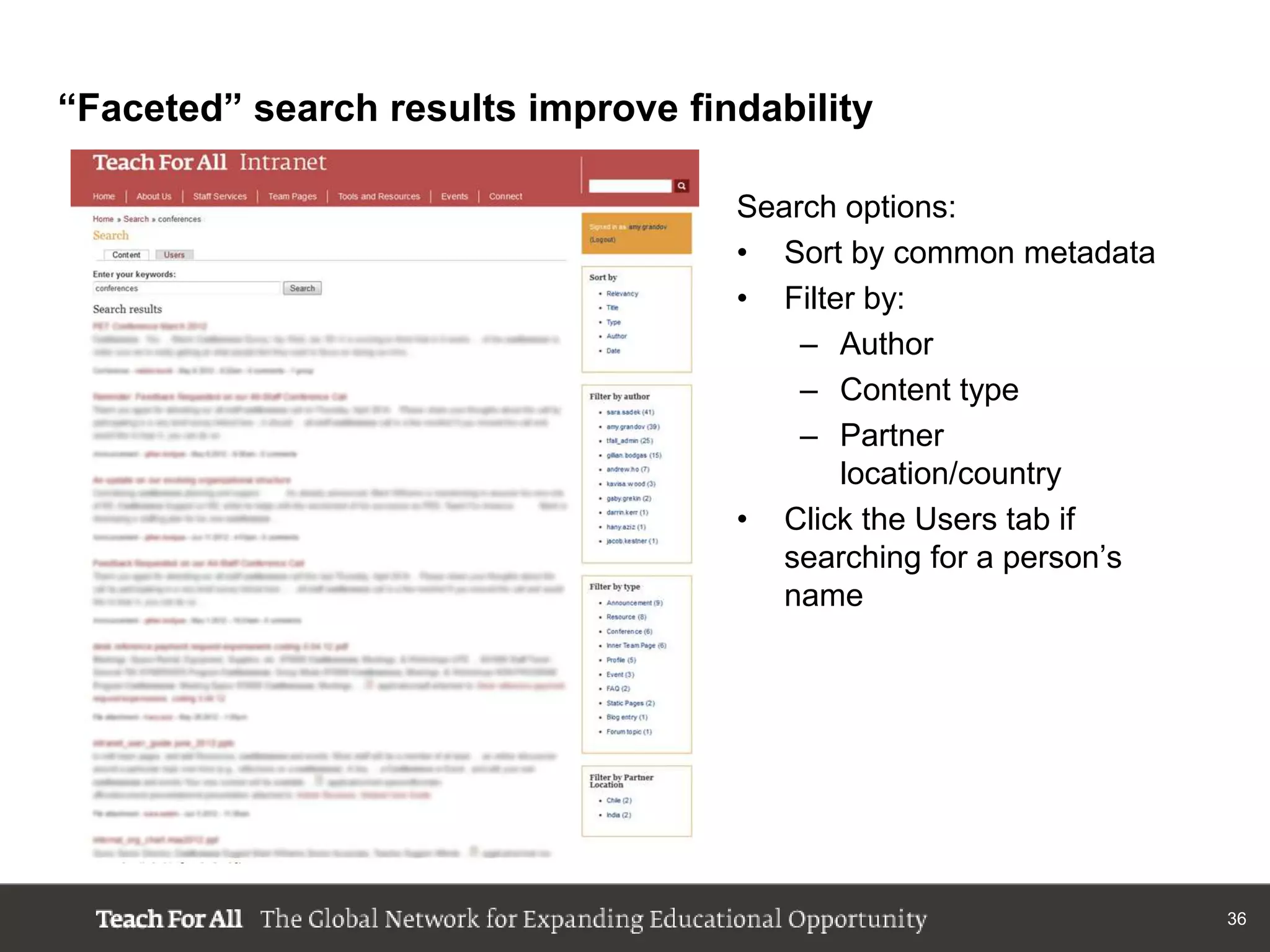 “Faceted” search results improve findability

                                    Search options:
                                    • Sort by common metadata
                                    • Filter by:
                                        – Author
                                        – Content type
                                        – Partner
                                           location/country
                                    • Click the Users tab if
                                       searching for a person‟s
                                       name




                                                                  36
 