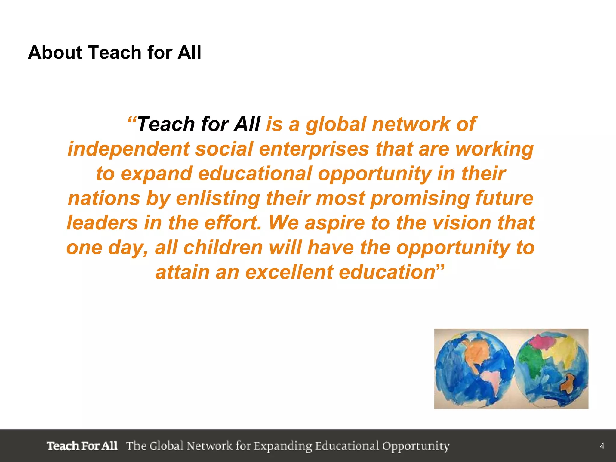About Teach for All


          “Teach for All is a global network of
    independent social enterprises that are working
       to expand educational opportunity in their
    nations by enlisting their most promising future
    leaders in the effort. We aspire to the vision that
    one day, all children will have the opportunity to
             attain an excellent education”




                                                          4
 