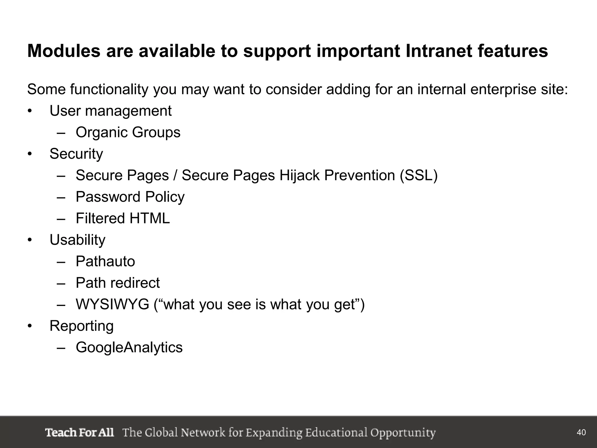 Modules are available to support important Intranet features

Some functionality you may want to consider adding for an internal enterprise site:
• User management
   – Organic Groups
• Security
   – Secure Pages / Secure Pages Hijack Prevention (SSL)
   – Password Policy
   – Filtered HTML
• Usability
   – Pathauto
   – Path redirect
   – WYSIWYG (“what you see is what you get”)
• Reporting
   – GoogleAnalytics




                                                                                      40
 