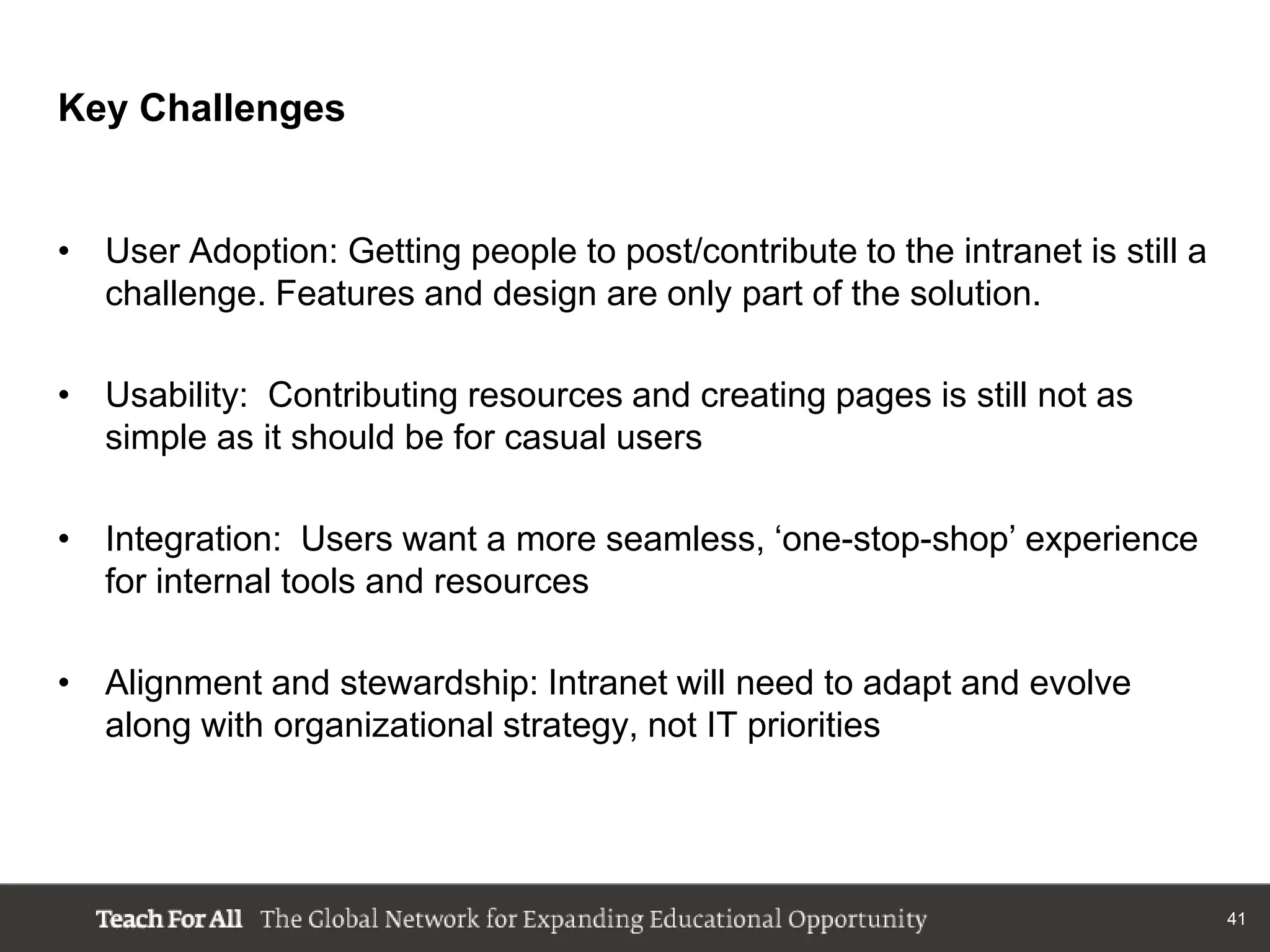 Key Challenges


• User Adoption: Getting people to post/contribute to the intranet is still a
  challenge. Features and design are only part of the solution.

• Usability: Contributing resources and creating pages is still not as
  simple as it should be for casual users

• Integration: Users want a more seamless, „one-stop-shop‟ experience
  for internal tools and resources

• Alignment and stewardship: Intranet will need to adapt and evolve
  along with organizational strategy, not IT priorities




                                                                                41
 