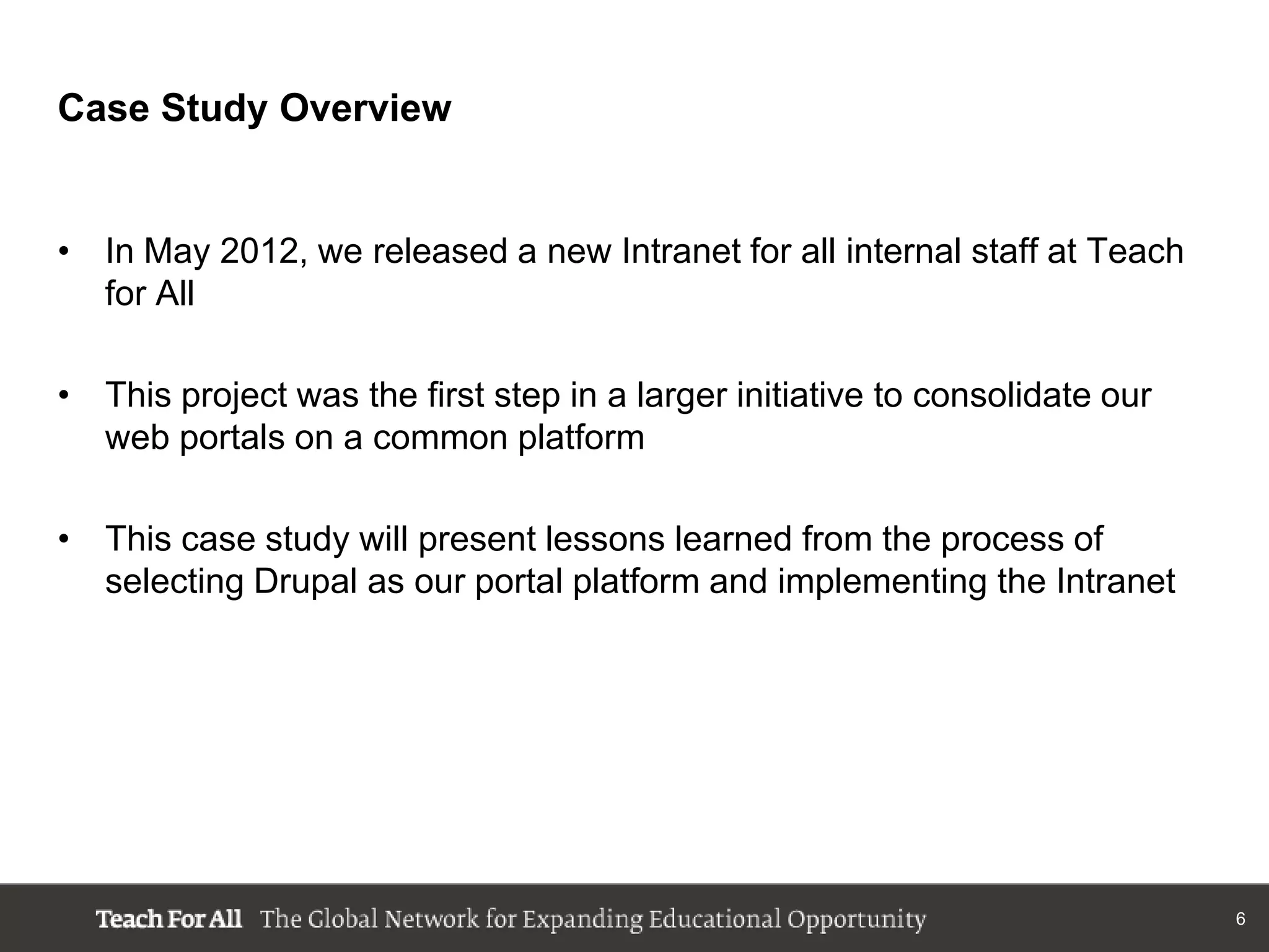 Case Study Overview


• In May 2012, we released a new Intranet for all internal staff at Teach
  for All

• This project was the first step in a larger initiative to consolidate our
  web portals on a common platform

• This case study will present lessons learned from the process of
  selecting Drupal as our portal platform and implementing the Intranet




                                                                              6
 