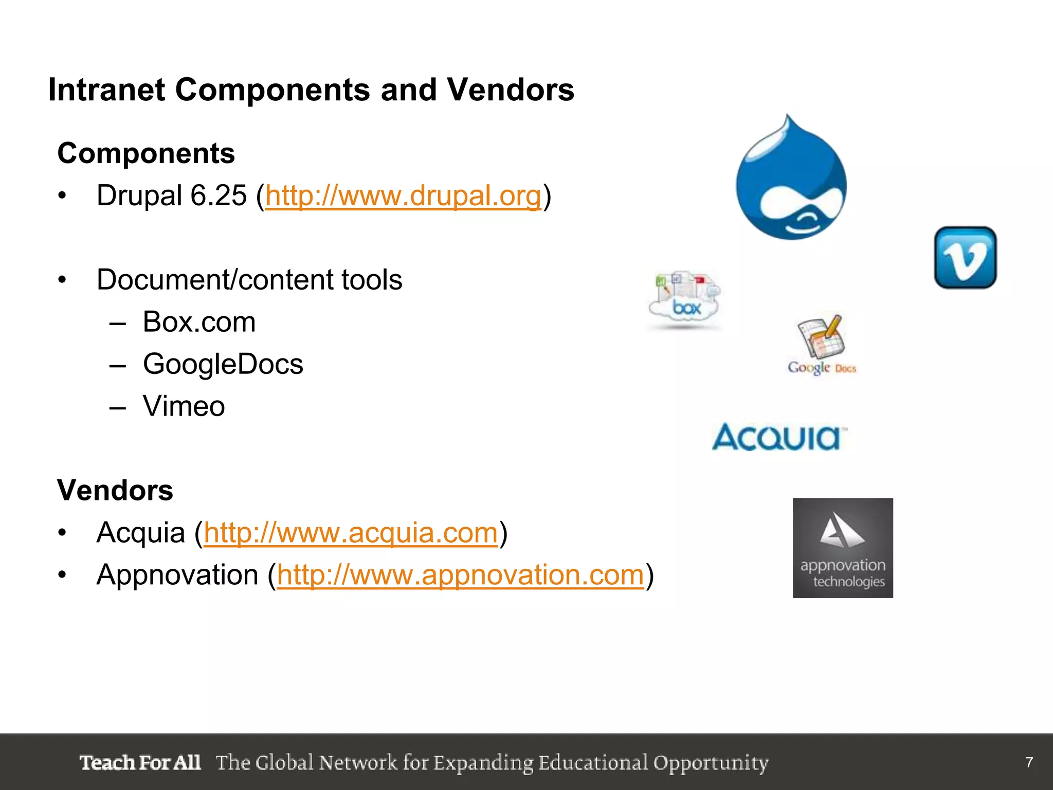 Intranet Components and Vendors
Components
• Drupal 6.25 (http://www.drupal.org)

• Document/content tools
   – Box.com
   – GoogleDocs
   – Vimeo

Vendors
• Acquia (http://www.acquia.com)
• Appnovation (http://www.appnovation.com)




                                             7
 