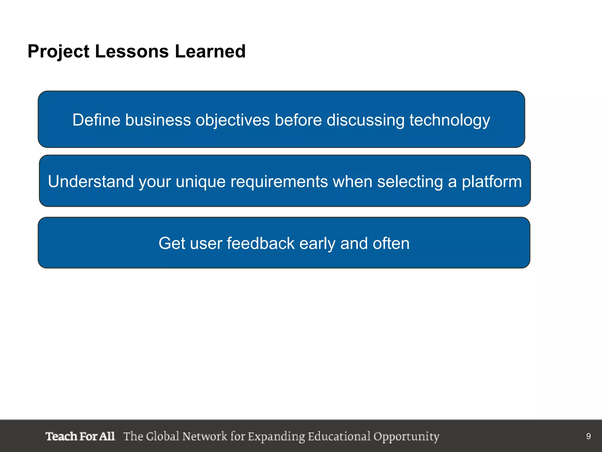 Project Lessons Learned


     Define business objectives before discussing technology


  Understand your unique requirements when selecting a platform


                Get user feedback early and often




                                                                  9
 