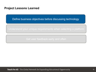 Project Lessons Learned


     Define business objectives before discussing technology


  Understand your unique requirements when selecting a platform


                Get user feedback early and often




                                                                  10
 