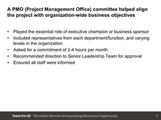 A PMO (Project Management Office) committee helped align
the project with organization-wide business objectives


• Played the essential role of executive champion or business sponsor
• Included representatives from each department/function, and varying
  levels in the organization
• Asked for a commitment of 2-4 hours per month
• Recommended direction to Senior Leadership Team for approval
• Ensured all staff were informed




                                                                        13
 