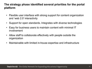 The strategy phase identified several priorities for the portal
platform

 • Flexible user interface with strong support for content organization
   and „web 2.0‟ interactivity
 • Support for open standards. Integrates with diverse technologies
 • Easy for business users to maintain content with minimal IT
   involvement
 • Allow staff to collaborate effectively with people outside the
   organization
 • Maintainable with limited in-house expertise and infrastructure




                                                                          17
 