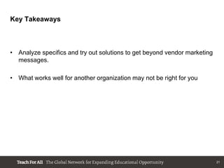 Key Takeaways


               r another organization may not be right for you
• Analyze specifics and try out solutions to get beyond vendor marketing
  messages.

• What works well for another organization may not be right for you




                                                                           21
 