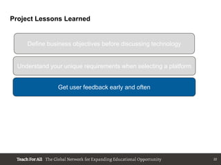 Project Lessons Learned


     Define business objectives before discussing technology


  Understand your unique requirements when selecting a platform


                Get user feedback early and often




                                                                  22
 