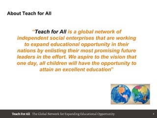About Teach for All


          “Teach for All is a global network of
    independent social enterprises that are working
       to expand educational opportunity in their
    nations by enlisting their most promising future
    leaders in the effort. We aspire to the vision that
    one day, all children will have the opportunity to
             attain an excellent education”




                                                          4
 