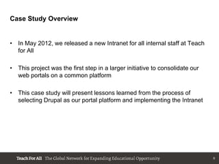 Case Study Overview


• In May 2012, we released a new Intranet for all internal staff at Teach
  for All

• This project was the first step in a larger initiative to consolidate our
  web portals on a common platform

• This case study will present lessons learned from the process of
  selecting Drupal as our portal platform and implementing the Intranet




                                                                              6
 