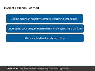 Project Lessons Learned


     Define business objectives before discussing technology


  Understand your unique requirements when selecting a platform


                Get user feedback early and often




                                                                  9
 