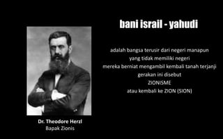 Dr. Theodore Herzl
Bapak Zionis
adalah bangsa terusir dari negeri manapun
yang tidak memiliki negeri
mereka berniat mengambil kembali tanah terjanji
gerakan ini disebut
ZIONISME
atau kembali ke ZION (SION)
bani israil - yahudi
 