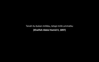 Tanah itu bukan milikku, tetapi milik ummatku
(Khalifah Abdul Hamid II, 1897)
 