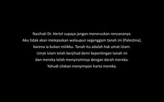 Nasihati Dr. Hertzl supaya jangan meneruskan rencananya.
Aku tidak akan melepaskan walaupun segenggam tanah ini (Palestina),
karena ia bukan milikku. Tanah itu adalah hak umat Islam.
Umat Islam telah berjihad demi kepentingan tanah ini
dan mereka telah menyiraminya dengan darah mereka.
Yahudi silakan menyimpan harta mereka.
 