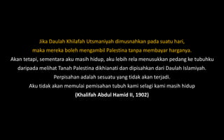 Jika Daulah Khilafah Utsmaniyah dimusnahkan pada suatu hari,
maka mereka boleh mengambil Palestina tanpa membayar harganya.
Akan tetapi, sementara aku masih hidup, aku lebih rela menusukkan pedang ke tubuhku
daripada melihat Tanah Palestina dikhianati dan dipisahkan dari Daulah Islamiyah.
Perpisahan adalah sesuatu yang tidak akan terjadi.
Aku tidak akan memulai pemisahan tubuh kami selagi kami masih hidup
(Khalifah Abdul Hamid II, 1902)
 