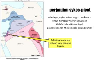 perjanjian sykes-picot
adalah perjanjian antara Inggris dan Prancis
untuk membagi wilayah kekuasaan
Khilafah Islam Utsmaniyyah
pasca kekalahan Khilafah pada perang dunia I
Palestina termasuk
wilayah yang dikuasai
Inggris
 