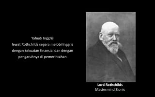 Lord Rothchilds
Mastermind Zionis
Yahudi Inggris
lewat Rothchilds segera melobi Inggris
dengan kekuatan finansial dan dengan
pengaruhnya di pemerintahan
 