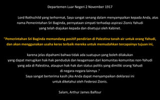 Departemen Luar Negeri 2 November 1917
Lord Rothschild yang terhormat, Saya sangat senang dalam menyampaikan kepada Anda, atas
nama Pemerintahan Sri Baginda, pernyataan simpati terhadap aspirasi Zionis Yahudi
yang telah diajukan kepada dan disetujui oleh Kabinet.
"Pemerintahan Sri Baginda memandang positif pendirian di Palestina tanah air untuk orang Yahudi,
dan akan menggunakan usaha keras terbaik mereka untuk memudahkan tercapainya tujuan ini,
karena jelas dipahami bahwa tidak ada suatupun yang boleh dilakukan
yang dapat merugikan hak-hak penduduk dan keagamaan dari komunitas-komunitas non-Yahudi
yang ada di Palestina, ataupun hak-hak dan status politis yang dimiliki orang Yahudi
di negara-negara lainnya .“
Saya sangat berterima kasih jika Anda dapat menyampaikan deklarasi ini
untuk diketahui oleh Federasi Zionis.
Salam, Arthur James Balfour
 