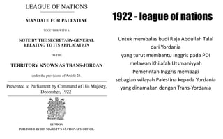 LEAGUE OF NATIONS
MANDATE FOR PALESTINE
TOGETHER WITH A
NOTE BY THE SECRETARY-GENERAL
RELATING TO ITS APPLICATION
TO THE
TERRITORY KNOWN AS TRANS-JORDAN
under the provisions of Article 25.
Presented to Parliament by Command of His Majesty,
December, 1922
LONDON
PUBLISHED BY HIS MAJESTY‘S STATIONARY OFFICE.
Untuk membalas budi Raja Abdullah Talal
dari Yordania
yang turut membantu Inggris pada PDI
melawan Khilafah Utsmaniyyah
Pemerintah Inggris membagi
sebagian wilayah Palestina kepada Yordania
yang dinamakan dengan Trans-Yordania
1922 - league of nations
 