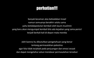 banyak kecaman atas kebiadaban Israel
namun semuanya berakhir selalu sama
yaitu ketidakpedulian kembali oleh kaum muslimin
yang baru akan mengumpat kembali bila ada kejadian yang sama persis!
terjadi berkali-kali di depan mata mereka
oleh karena itu dibutuhkan pengetahuan yang benar
tentang permasalahan palestina
agar kita tidak terjebak pada perjuangan dan emosi sesaat
dan dapat mengetahui solusi mendasar permasalahan tersebut
perhatian!!!
 