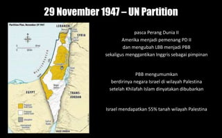 29 November 1947 – UN Partition
PBB mengumumkan
berdirinya negara Israel di wilayah Palestina
setelah Khilafah Islam dinyatakan dibubarkan
pasca Perang Dunia II
Amerika menjadi pemenang PD II
dan mengubah LBB menjadi PBB
sekaligus menggantikan Inggris sebagai pimpinan
Israel mendapatkan 55% tanah wilayah Palestina
 