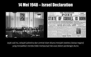 14 Mei 1948 – Israel Declaration
sejak saat itu, wilayah palestina dan ummat Islam disana menjadi stateless (tanpa negara)
yang menjadikan mereka tidak mempunyai hak asasi dalam pandangan dunia
 