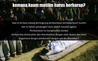 kemana kaum muslim harus berharap?
Saat ini di Gaza sedang berlangsung pembantaian terhadap kaum muslim
dan ini dalam pandangan Islam adalah masalah agama
Pembantaian ini menghasilkan korban
Korban bisa diselesaikan dan disembuhkan dengan obat-obatan dan harta
bagaimana dengan pembantai? dengan apa dia dihentikan?
 