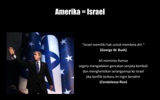 Amerika = Israel
“Israel memiliki hak untuk membela diri “
(George W. Bush)
AS meminta Hamas
segera mengadakan gencatan senjata kembali
dan menghentikan serangannya ke Israel
jika konflik terbaru ini ingin berakhir
(Condoleeza Rice)
 
