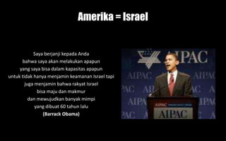 Amerika = Israel
Saya berjanji kepada Anda
bahwa saya akan melakukan apapun
yang saya bisa dalam kapasitas apapun
untuk tidak hanya menjamin keamanan Israel tapi
juga menjamin bahwa rakyat Israel
bisa maju dan makmur
dan mewujudkan banyak mimpi
yang dibuat 60 tahun lalu
(Barrack Obama)
 