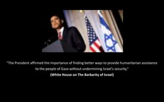 "The President affirmed the importance of finding better ways to provide humanitarian assistance
to the people of Gaza without undermining Israel's security,“
(White House on The Barbarity of Israel)
 