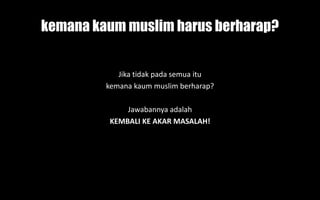 kemana kaum muslim harus berharap?
Jika tidak pada semua itu
kemana kaum muslim berharap?
Jawabannya adalah
KEMBALI KE AKAR MASALAH!
 