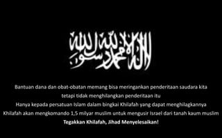 Bantuan dana dan obat-obatan memang bisa meringankan penderitaan saudara kita
tetapi tidak menghilangkan penderitaan itu
Hanya kepada persatuan Islam dalam bingkai Khilafah yang dapat menghilagkannya
Khilafah akan mengkomando 1,5 milyar muslim untuk mengusir Israel dari tanah kaum muslim
Tegakkan Khilafah, Jihad Menyelesaikan!
 