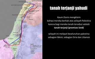 Kaum Zionis mengklaim
bahwa mereka berhak atas wilayah Palestina
karena bagi mereka tanah tersebut adalah
tanah terjanji (promises land)
tanah terjanji yahudi
wilayah ini meliputi keseluruhan palestina
sebagian Mesir, sebagian Siria dan Libanon
 