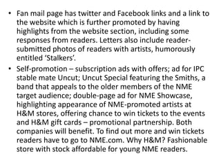 • Fan mail page has twitter and Facebook links and a link to
the website which is further promoted by having
highlights from the website section, including some
responses from readers. Letters also include reader-
submitted photos of readers with artists, humorously
entitled ‘Stalkers’.
• Self-promotion – subscription ads with offers; ad for IPC
stable mate Uncut; Uncut Special featuring the Smiths, a
band that appeals to the older members of the NME
target audience; double-page ad for NME Showcase,
highlighting appearance of NME-promoted artists at
H&M stores, offering chance to win tickets to the events
and H&M gift cards – promotional partnership. Both
companies will benefit. To find out more and win tickets
readers have to go to NME.com. Why H&M? Fashionable
store with stock affordable for young NME readers.
 