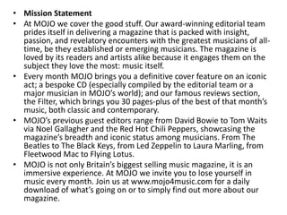 • Mission Statement
• At MOJO we cover the good stuff. Our award-winning editorial team
prides itself in delivering a magazine that is packed with insight,
passion, and revelatory encounters with the greatest musicians of all-
time, be they established or emerging musicians. The magazine is
loved by its readers and artists alike because it engages them on the
subject they love the most: music itself.
• Every month MOJO brings you a definitive cover feature on an iconic
act; a bespoke CD (especially compiled by the editorial team or a
major musician in MOJO’s world); and our famous reviews section,
the Filter, which brings you 30 pages-plus of the best of that month’s
music, both classic and contemporary.
• MOJO’s previous guest editors range from David Bowie to Tom Waits
via Noel Gallagher and the Red Hot Chili Peppers, showcasing the
magazine’s breadth and iconic status among musicians. From The
Beatles to The Black Keys, from Led Zeppelin to Laura Marling, from
Fleetwood Mac to Flying Lotus.
• MOJO is not only Britain’s biggest selling music magazine, it is an
immersive experience. At MOJO we invite you to lose yourself in
music every month. Join us at www.mojo4music.com for a daily
download of what’s going on or to simply find out more about our
magazine.
 