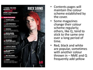 • Contents pages will
maintain the colour
scheme established by
the cover.
• Some magazines
change their colour
scheme regularly;
others, like Q, tend to
stick to the same one
over a long period of
time.
• Red, black and white
are popular, sometimes
with another colour
thrown in – NME and Q
frequently add yellow
 