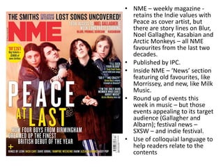 • NME – weekly magazine -
retains the Indie values with
Peace as cover artist, but
there are story lines on Blur,
Noel Gallagher, Kasabian and
Arctic Monkeys – all NME
favourites from the last two
decades.
• Published by IPC.
• Inside NME – ‘News’ section
featuring old favourites, like
Morrissey, and new, like Milk
Music.
• Round up of events this
week in music – but those
events appealing to its target
audience (Gallagher and
Albarn); festival news –
SXSW – and indie festival.
• Use of colloquial language to
help readers relate to the
contents
 