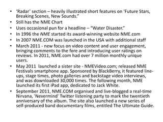 • ‘Radar’ section – heavily illustrated short features on ‘Future Stars,
Breaking Scenes, New Sounds.”
• Still has the NME Chart
• Uses occasional pun for a headline – “Water Disaster.”
• In 1996 the NME started its award-winning website NME.com
• In 2007 NME.COM was launched in the USA with additional staff
• March 2011 - new focus on video content and user engagement,
bringing comments to the fore and introducing user ratings on
reviews. In 2011, NME.com had over 7 million monthly unique
users.
• May 2011 launched a sister site - NMEVideo.com; released NME
Festivals smartphone app. Sponsored by BlackBerry, it featured line-
ups, stage times, photo galleries and backstage video interviews,
and was downloaded 30,000 times. The following month, NME
launched its first iPad app, dedicated to Jack White.
• September 2011, NME.COM organised and live-blogged a real-time
Nirvana, 'Nevermind' Twitter listening party to mark the twentieth
anniversary of the album. The site also launched a new series of
self-produced band documentary films, entitled The Ultimate Guide.
 