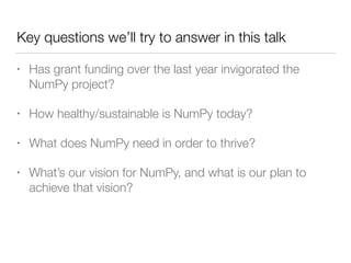 Key questions we’ll try to answer in this talk
• Has grant funding over the last year invigorated the
NumPy project?
• How healthy/sustainable is NumPy today?
• What does NumPy need in order to thrive?
• What’s our vision for NumPy, and what is our plan to
achieve that vision?
 